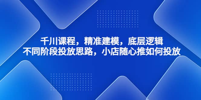 千川课程，精准建模，底层逻辑，不同阶段投放思路，小店随心推如何投放 