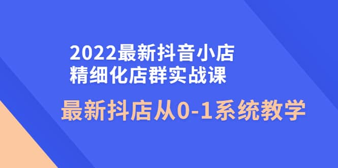 2022最新抖音小店精细化店群实战课，最新抖店从0-1系统教学 