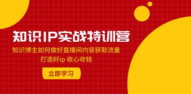 知识IP实战特训营：知识博主如何做好直播间内容获取流量 打造好ip 收心收钱