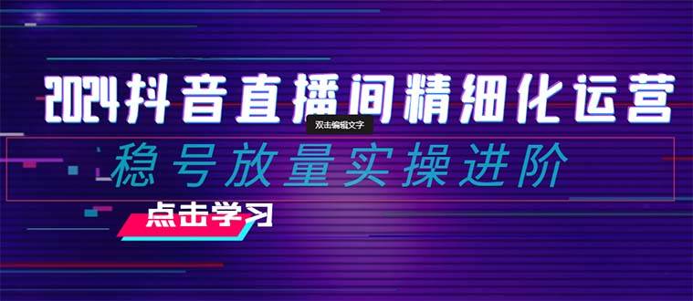  2024抖音直播间精细化运营：稳号放量实操进阶 选品/排品/起号/小店随心推/千川付费如何去投放